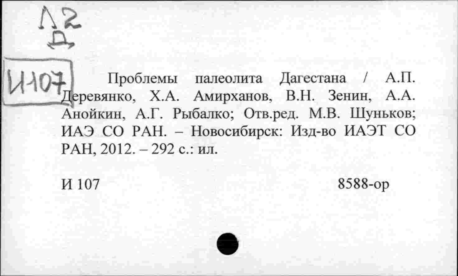 ﻿лг
) Проблемы палеолита Дагестана / А.П. Деревянко, Х.А. Амирханов, В.Н. Зенин, А.А. Анойкин, А.Г. Рыбалко; Отв.ред. М.В. Шуньков; ИАЭ СО РАН. - Новосибирск: Изд-во ИАЭТ СО
РАН, 2012.-292 с.: ил.
И 107
8588-ор